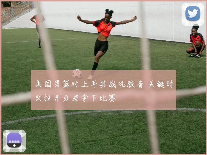 美国男篮对土耳其战况胶着 关键时刻拉开分差拿下比赛