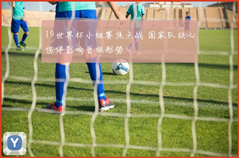 19世界杯小组赛焦点战 国家队核心伤停影响晋级形势