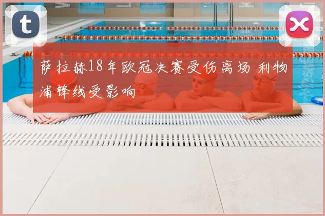 萨拉赫18年欧冠决赛受伤离场 利物浦锋线受影响