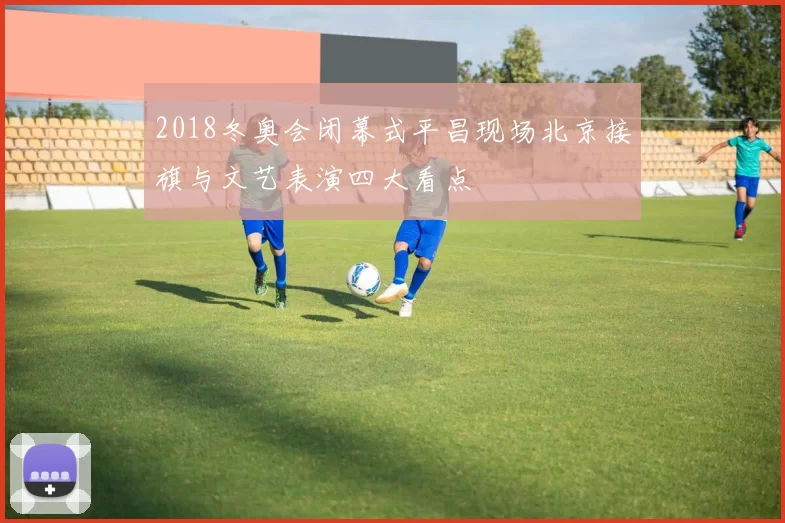 2018冬奥会闭幕式平昌现场北京接旗与文艺表演四大看点