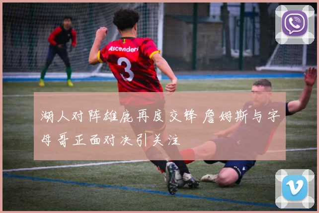 湖人对阵雄鹿再度交锋 詹姆斯与字母哥正面对决引关注