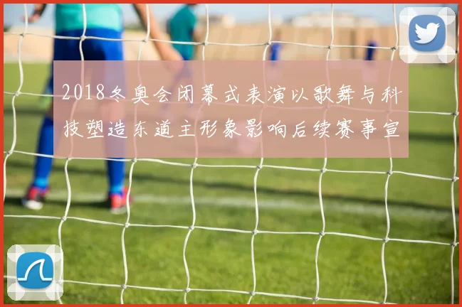 2018冬奥会闭幕式表演以歌舞与科技塑造东道主形象影响后续赛事宣传