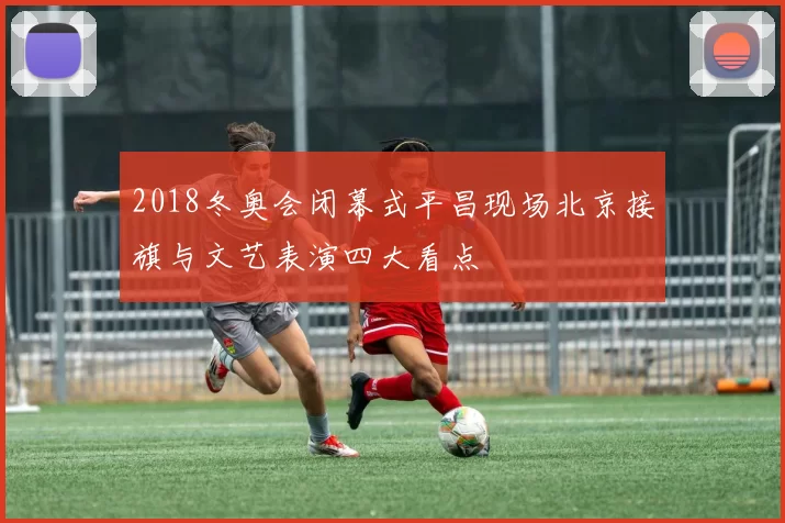 2018冬奥会闭幕式平昌现场北京接旗与文艺表演四大看点