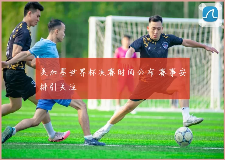 美加墨世界杯决赛时间公布 赛事安排引关注