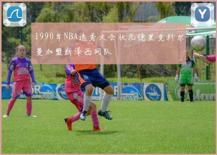 1990年NBA选秀大会状元德里克科尔曼加盟新泽西网队