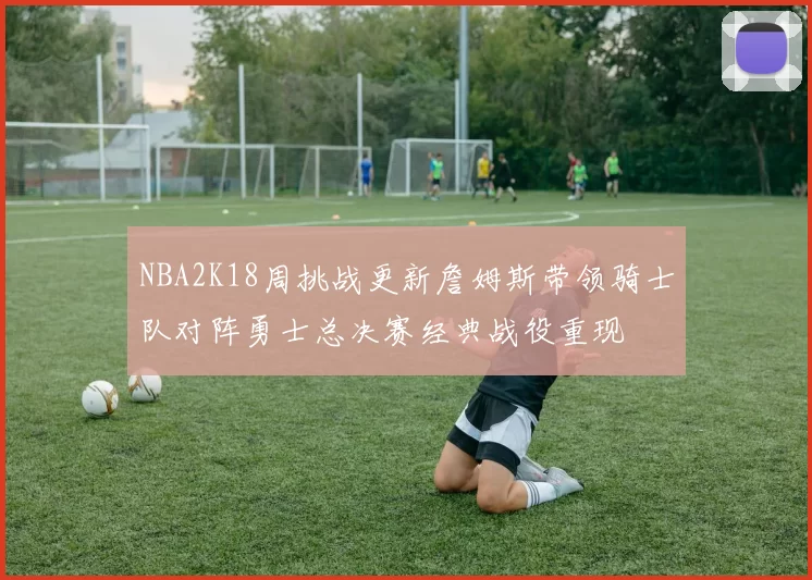 NBA2K18周挑战更新詹姆斯带领骑士队对阵勇士总决赛经典战役重现