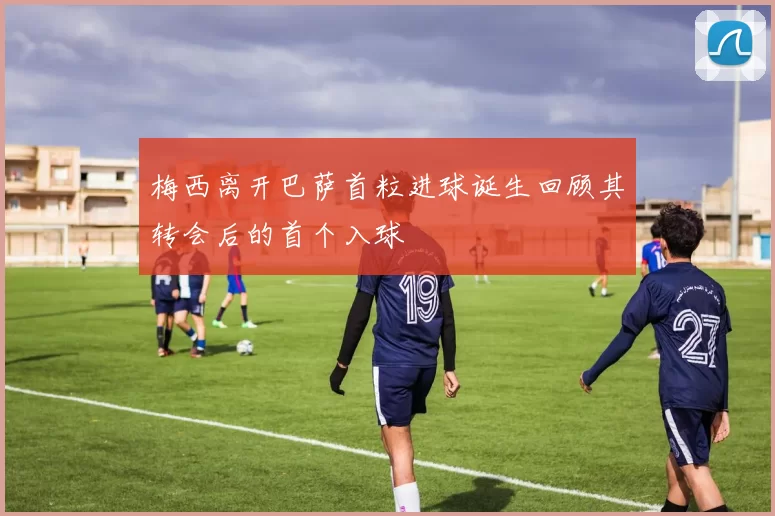 梅西离开巴萨首粒进球诞生回顾其转会后的首个入球