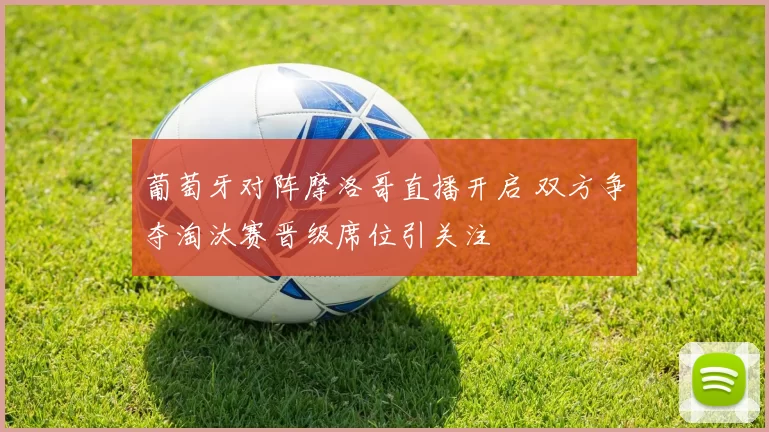 葡萄牙对阵摩洛哥直播开启 双方争夺淘汰赛晋级席位引关注