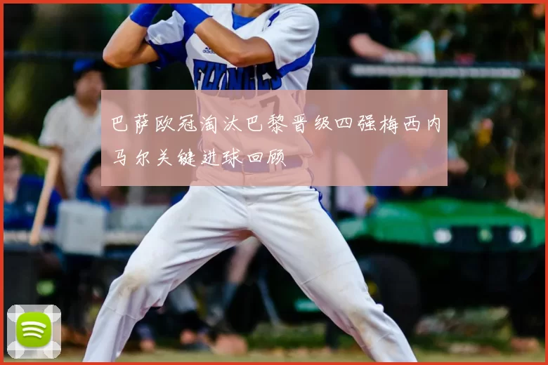 巴萨欧冠淘汰巴黎晋级四强梅西内马尔关键进球回顾