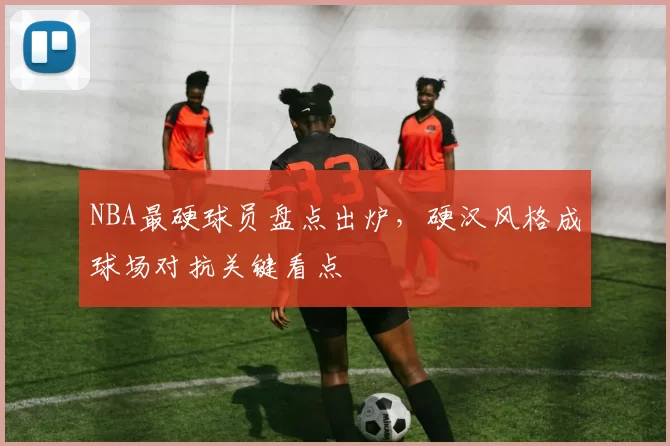 NBA最硬球员盘点出炉，硬汉风格成球场对抗关键看点