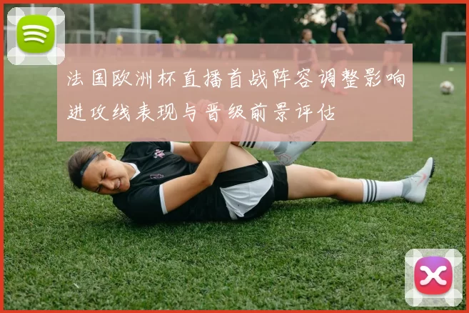 法国欧洲杯直播首战阵容调整影响进攻线表现与晋级前景评估