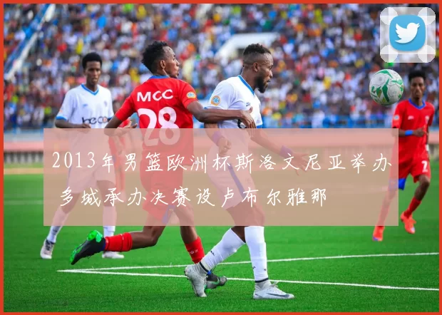 2013年男篮欧洲杯斯洛文尼亚举办 多城承办决赛设卢布尔雅那