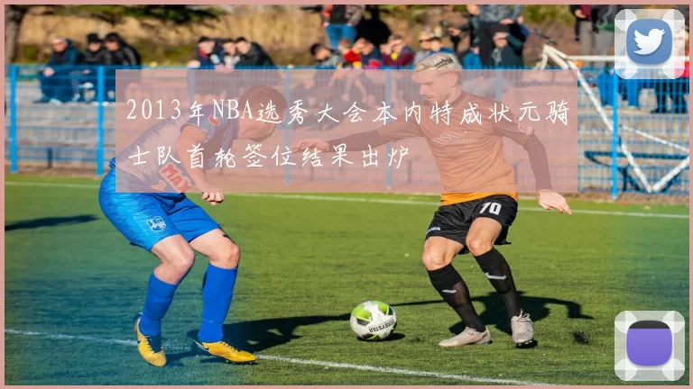 2013年NBA选秀大会本内特成状元骑士队首轮签位结果出炉