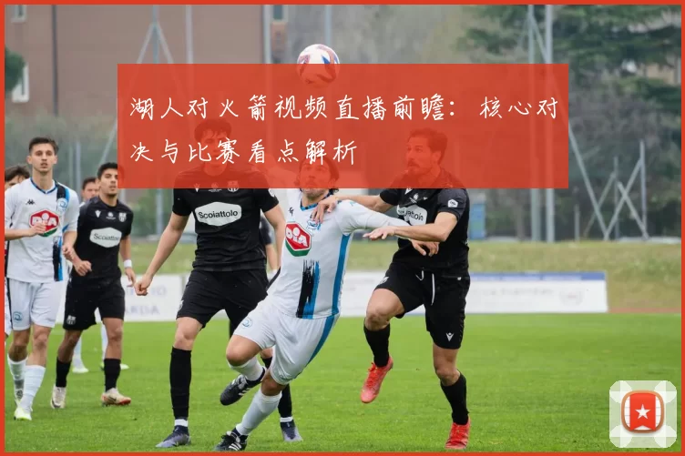 湖人对火箭视频直播前瞻：核心对决与比赛看点解析