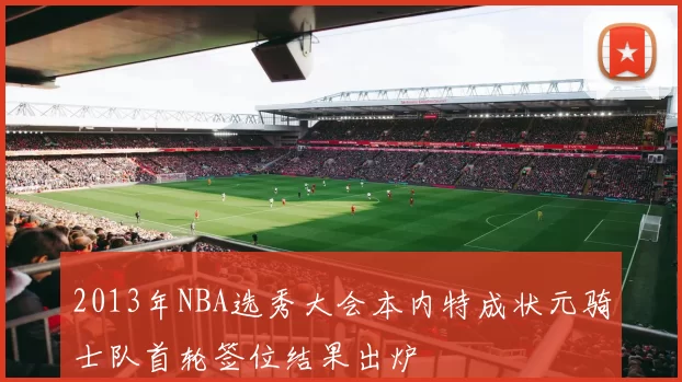 2013年NBA选秀大会本内特成状元骑士队首轮签位结果出炉