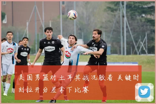 美国男篮对土耳其战况胶着 关键时刻拉开分差拿下比赛