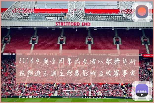 2018冬奥会闭幕式表演以歌舞与科技塑造东道主形象影响后续赛事宣传