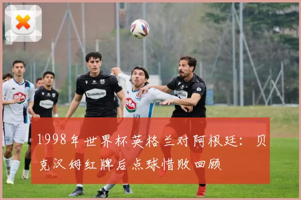 1998年世界杯英格兰对阿根廷：贝克汉姆红牌后点球惜败回顾