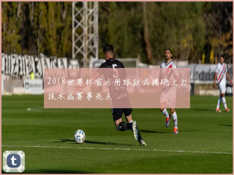 2018世界杯官方用球款式揭晓主打技术成赛事亮点