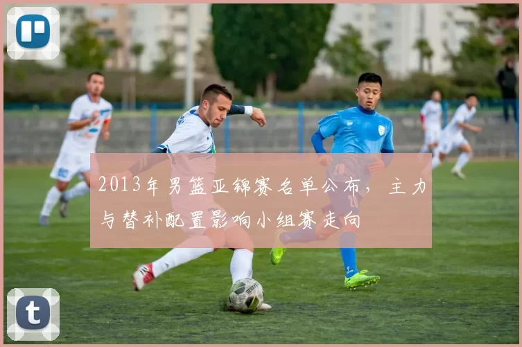 2013年男篮亚锦赛名单公布,主力与替补配置影响小组赛走向