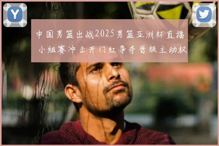 中国男篮出战2025男篮亚洲杯直播 小组赛冲击开门红争夺晋级主动权