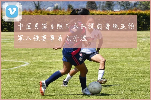 中国男篮击败日本队提前晋级亚预赛八强赛事看点升温