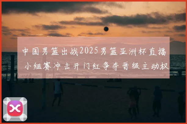 中国男篮出战2025男篮亚洲杯直播 小组赛冲击开门红争夺晋级主动权
