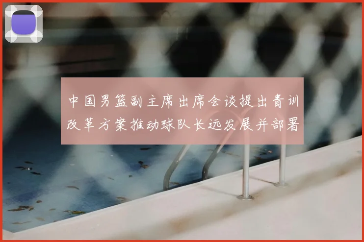中国男篮副主席出席会谈提出青训改革方案推动球队长远发展并部署实施