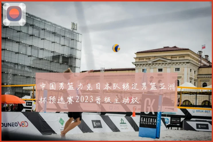 中国男篮力克日本队锁定男篮亚洲杯预选赛2023晋级主动权
