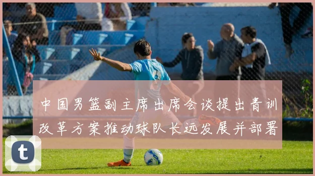 中国男篮副主席出席会谈提出青训改革方案推动球队长远发展并部署实施