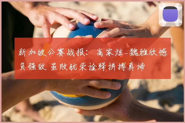 新加坡公赛战报：高家炫_魏雅欣憾负强敌 虽败犹荣诠释拼搏真谛