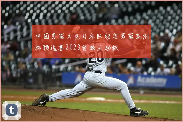 中国男篮力克日本队锁定男篮亚洲杯预选赛2023晋级主动权