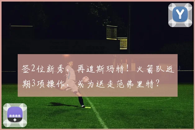 签2位新秀，再追斯玛特！火箭队近期3项操作，或为送走范弗里特？