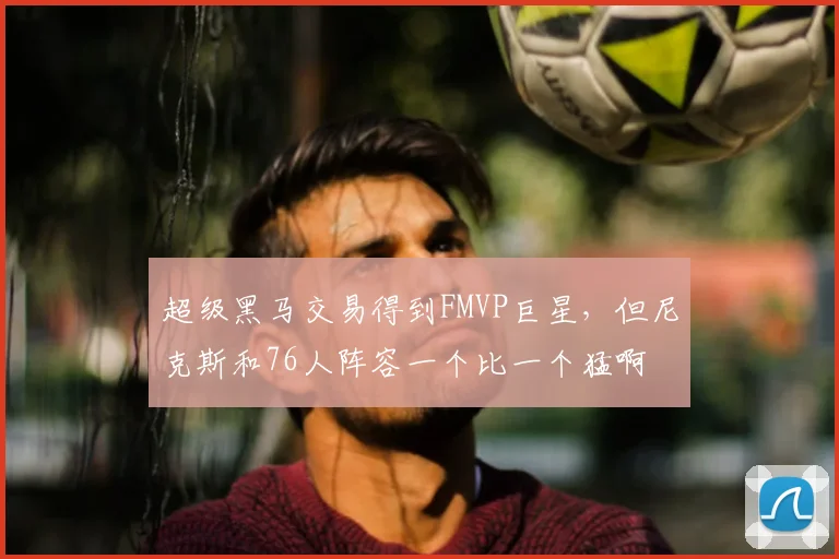 超级黑马交易得到FMVP巨星，但尼克斯和76人阵容一个比一个猛啊