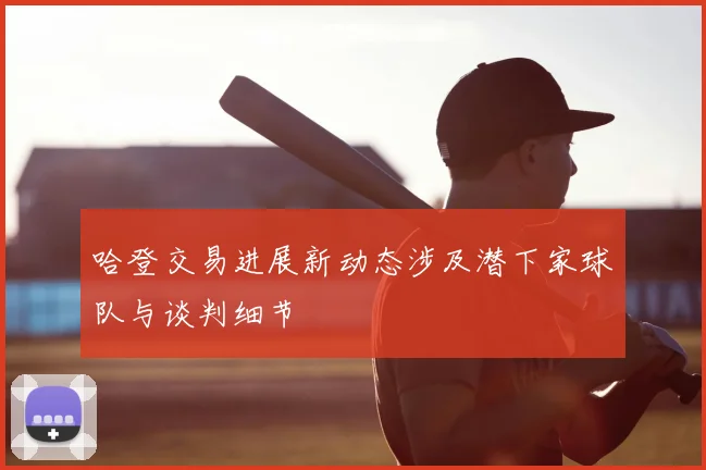 哈登交易进展新动态涉及潜下家球队与谈判细节