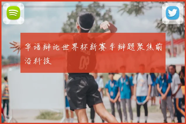 华语辩论世界杯新赛季辩题聚焦前沿科技