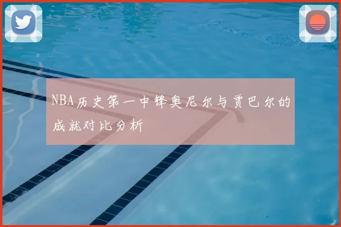 NBA历史第一中锋奥尼尔与贾巴尔的成就对比分析