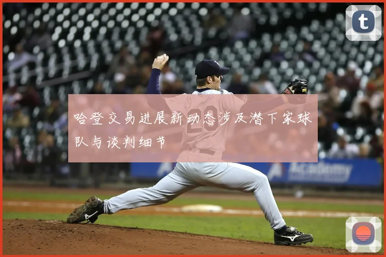 哈登交易进展新动态涉及潜下家球队与谈判细节