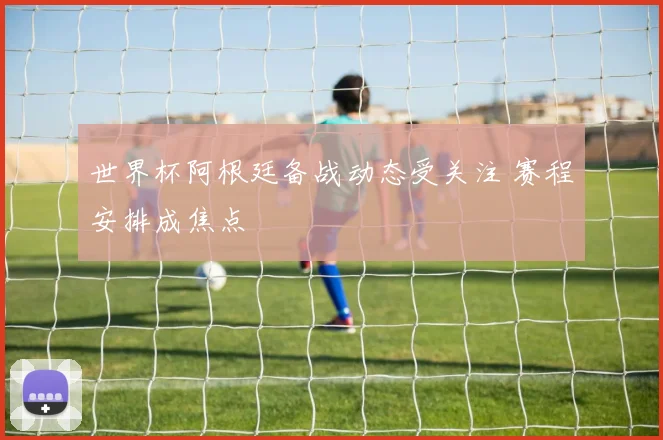 世界杯阿根廷备战动态受关注 赛程安排成焦点