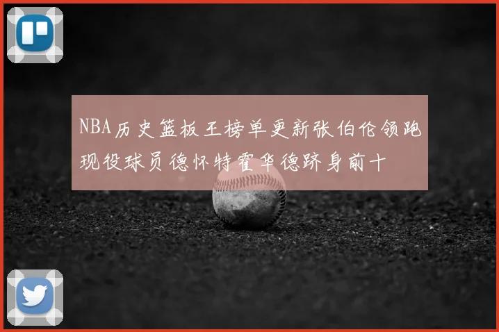NBA历史篮板王榜单更新张伯伦领跑现役球员德怀特霍华德跻身前十