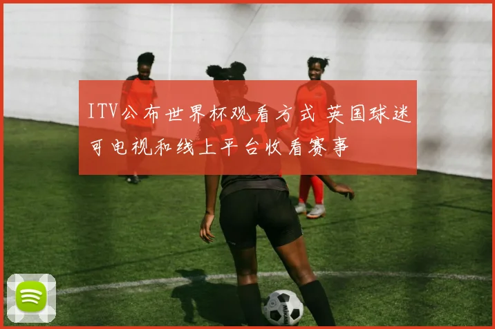 ITV公布世界杯观看方式 英国球迷可电视和线上平台收看赛事